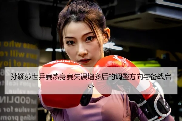 孙颖莎世乒赛热身赛失误增多后的调整方向与备战启示