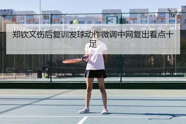 郑钦文伤后复训发球动作微调中网复出看点十足