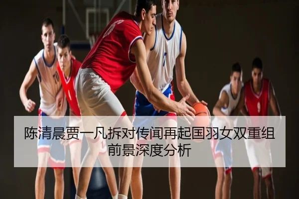 陈清晨贾一凡拆对传闻再起国羽女双重组前景深度分析