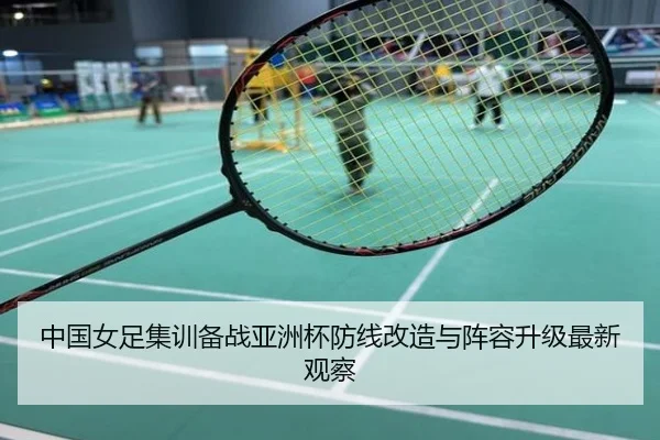 中国女足集训备战亚洲杯防线改造与阵容升级最新观察